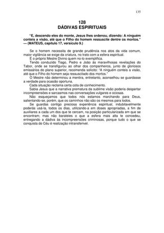 135


                              128
                      DÁDIVAS ESPIRITUAIS
   “E, descendo eles do monte, Jesus lhes ordenou, dizendo: A ninguém
conteis a visão, até que o Filho do homem ressuscite dentre os mortos.”
— (MATEUS, capítulo 17, versículo 9.)

     Se o homem necessita de grande prudência nos atos da vida comum,
maior vigilância se exige da criatura, no trato com a esfera espiritual.
     É o próprio Mestre Divino quem no-lo exemplifica.
     Tendo conduzido Tiago, Pedro e João às maravilhosas revelações do
Tabor, onde se transfigurou ao olhar dos companheiros, junto de gloriosos
emissários do plano superior, recomenda solícito: “A ninguém conteis a visão,
até que o Filho do homem seja ressuscitado dos mortos.”
     O Mestre não determinou a mentira, entretanto, aconselhou se guardasse
a verdade para ocasião oportuna.
     Cada situação reclama certa cota de conhecimento.
     Sabia Jesus que a narrativa prematura da sublime visão poderia despertar
incompreensões e sarcasmos nas conversações vulgares e ociosas.
     Não esqueçamos que todos nós estamos marchando para Deus,
salientando-se, porém, que os caminhos não são os mesmos para todos.
     Se guardas contigo preciosa experiência espiritual, indubitavelmente
poderás usá-la, todos os dias, utilizando-a em doses apropriadas, a fim de
auxiliares a cada um dos que te cercam, na posição particularizada em que se
encontram; mas não barateies o que a esfera mais alta te concedeu,
entregando a dádiva às incompreensões criminosas, porque tudo o que se
conquista do Céu é realização intransferivel.
 