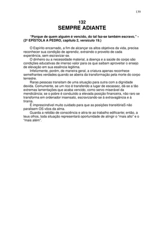 139


                                     132
                       SEMPRE ADIANTE
     “Porque de quem alguém é vencido, do tal faz-se também escravo.” -
(2ª EPÍSTOLA A PEDRO, capítulo 2, versículo 19.)

     O Espírito encarnado, a fim de alcançar os altos objetivos da vida, precisa
reconhecer sua condição de aprendiz, extraindo o proveito de cada
experiência, sem escravizar-se.
     O dinheiro ou a necessidade material, a doença e a saúde do corpo são
condições educativas de imenso valor para os que saibam aproveitar o ensejo
de elevação em sua essência legitima.
     Infelizmente, porém, de maneira geral, a criatura apenas reconhece
semelhantes verdades quando se abeira da transformação pela morte do corpo
terrestre.
     Raras pessoas transitam de uma situação para outra com a dignidade
devida. Comumente, se um rico é transferido a lugar de escassez, dá-se a tão
extremas lamentações que acaba vencido, como servo miserável da
mendicância; se o pobre é conduzido a elevada posição financeira, não raro se
transforma em ordenador insensato, escravizando-se à extravagância e à
tirania.
     É imprescindível muito cuidado para que as posições transitóriaS não
paralisem OS vôos da alma.
     Guarda a retidão de consciência e atira-te ao trabalho edificante; então, a
teus olhos, toda situação representará oportunidade de atingir o “mais alto” e o
“mais além”.
 