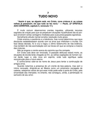 14


                                      7
                            TUDO NOVO
    “Assim é que, se alguém está. em Cristo, nova criatura é: as coisas
velhas já passaram; eis que tudo se fez novo.” — Paulo. (2ª EPÍSTOLA
AOS CORÍNTIOS, capítulo 5, versículo 17.)

     É muito comum observarmos crentes inquietos, utilizando recursos
sagrados da oração para que se perpetuem situações injustificáveis tão-só por-
que envolvem certas vantagens imediatas para suas preocupações egoísticas.
     Semelhante atitude mental constitui resolução muito grave.
     Cristo ensinou a paciência e a tolerância, mas nunca determinou que seus
discípulos estabelecessem acordo com os erros que infelicitam o mundo. Em
face dessa decisão, foi à cruz e legou o último testemunho de não-violência,
mas também de não-acomodação com as trevas em que se compraz a maioria
das criaturas.
     Não se engane o crente acerca do caminho que lhe compete.
     Em Cristo tudo deve ser renovado, O passado delituoso estará morto, as
situações de dúvida terão chegado ao fim, as velhas cogitações do homem car-
nal darão lugar a vida nova em espírito, onde tudo signifique sadia
reconstrução para o futuro eterno.
     É contra-senso valer-se do nome de Jesus para tentar a continuação de
antigos erros.
     Quando notarmos a presença de um crente de boa palavra, mas sem o
íntimo renovado, dirigindo-se ao Mestre como um prisioneiro carregado de
cadeias, estejamos certos de que esse irmão pode estar à porta do Cristo, pela
sinceridade das intenções; no entanto, não conseguiu, ainda, a penetração no
santuário de seu amor.
 