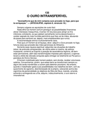 142


                                     135
                O OURO INTRANSFERÍVEL
    “Aconselho-te que de mmi compres ouro provado no fogo, para que
te enriqueças.” — (APOCALIPSE, capítulo 8, versículo 18.)

     Sempre vulgares as aquisições de custo fácil.
     Nada difícil ao homem comum perseguir as possibilidades financeiras
aliciar interesses mesquinhos, inventar mil recursos para atingir os fins
inferiores; entretanto, os que adotam semelhante norma desconhecem o
caráter sagrado do mais humilde patrimônio que lhes vai às mãos, abusando
da posse para sentirem-se, depois, mais empobrecidos que nunca.
     A recomendação divina é suficientemente clara.
     Para que um homem se enriqueça, deve adquirir o Ouro provado no fogo,
fortuna essa que procede das mãos generosas do Altíssimo.
     Somente essa riqueza espiritual, adquirida nas situações de trabalho
árduo, de profunda compreensão, de vitória sobre si mesmo, de esforço
incessante, conferirá ao Espírito a posição de ascendência legítima, de bem-
estar permanente, além das transformações impostas pelo sepulcro, e apenas
levará a efeito tão elevada conquista após entregar-se totalmente ao Pai para a
grandeza do Divino Serviço.
     O homem mobilizado pelo homem poderá, sem dúvida, receber volumosos
salários. Convenhamos, porém, que esses bens se transformam sempre ou
algum dia serão transferidos a outrem pelo detentor provisório. No entanto,
quando o trabalhador gasta suas possibilidades nos trabalhos do bem, com es-
quecimento do egoísmo, desinteressado de si próprio, colocando acima dos
caprichos da personalidade os objetivos da Obra de Deus, lutando, amando,
sofrendo e entregando-se a Ele, adquire, indiscutivelmente, o ouro eterno e
intransferível.
 