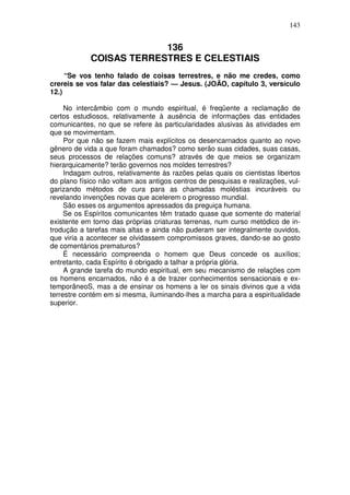 143


                         136
            COISAS TERRESTRES E CELESTIAIS
     “Se vos tenho falado de coisas terrestres, e não me credes, como
crereis se vos falar das celestiais? — Jesus. (JOÃO, capítulo 3, versículo
12.)

     No intercâmbio com o mundo espiritual, é freqüente a reclamação de
certos estudiosos, relativamente à ausência de informações das entidades
comunicantes, no que se refere às particularidades alusivas às atividades em
que se movimentam.
     Por que não se fazem mais explícitos os desencarnados quanto ao novo
gênero de vida a que foram chamados? como serão suas cidades, suas casas,
seus processos de relações comuns? através de que meios se organizam
hierarquicamente? terão governos nos moldes terrestres?
     Indagam outros, relativamente às razões pelas quais os cientistas libertos
do plano físico não voltam aos antigos centros de pesquisas e realizações, vul-
garizando métodos de cura para as chamadas moléstias incuráveis ou
revelando invenções novas que acelerem o progresso mundial.
     São esses os argumentos apressados da preguiça humana.
     Se os Espíritos comunicantes têm tratado quase que somente do material
existente em torno das próprias criaturas terrenas, num curso metódico de in-
trodução a tarefas mais altas e ainda não puderam ser integralmente ouvidos,
que viria a acontecer se olvidassem compromissos graves, dando-se ao gosto
de comentários prematuros?
     É necessário compreenda o homem que Deus concede os auxílios;
entretanto, cada Espírito é obrigado a talhar a própria glória.
     A grande tarefa do mundo espiritual, em seu mecanismo de relações com
os homens encarnados, não é a de trazer conhecimentos sensacionais e ex-
temporâneoS, mas a de ensinar os homens a ler os sinais divinos que a vida
terrestre contém em si mesma, iluminando-lhes a marcha para a espiritualidade
superior.
 