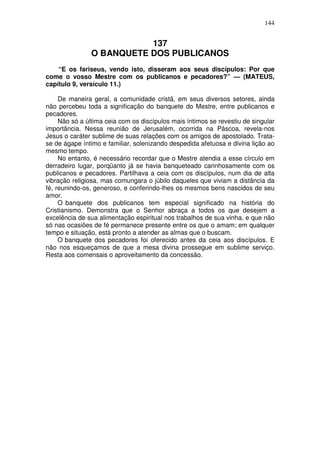 144


                          137
               O BANQUETE DOS PUBLICANOS
    “E os fariseus, vendo isto, disseram aos seus discípulos: Por que
come o vosso Mestre com os publicanos e pecadores?” — (MATEUS,
capítulo 9, versículo 11.)

     De maneira geral, a comunidade cristã, em seus diversos setores, ainda
não percebeu toda a significação do banquete do Mestre, entre publicanos e
pecadores.
     Não só a última ceia com os discípulos mais íntimos se revestiu de singular
importância. Nessa reunião de Jerusalém, ocorrida na Páscoa, revela-nos
Jesus o caráter sublime de suas relações com os amigos de apostolado. Trata-
se de ágape íntimo e familiar, solenizando despedida afetuosa e divina lição ao
mesmo tempo.
     No entanto, é necessário recordar que o Mestre atendia a esse círculo em
derradeiro lugar, porqüanto já se havia banqueteado carinhosamente com os
publicanos e pecadores. Partilhava a ceia com os discípulos, num dia de alta
vibração religiosa, mas comungara o júbilo daqueles que viviam a distância da
fé, reunindo-os, generoso, e conferindo-lhes os mesmos bens nascidos de seu
amor.
     O banquete dos publicanos tem especial significado na história do
Cristianismo. Demonstra que o Senhor abraça a todos os que desejem a
excelência de sua alimentação espiritual nos trabalhos de sua vinha, e que não
só nas ocasiões de fé permanece presente entre os que o amam; em qualquer
tempo e situação, está pronto a atender as almas que o buscam.
     O banquete dos pecadores foi oferecido antes da ceia aos discípulos. E
não nos esqueçamos de que a mesa divina prossegue em sublime serviço.
Resta aos comensais o aproveitamento da concessão.
 