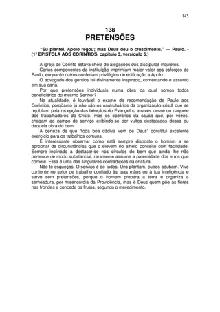 145


                                    138
                          PRETENSÕES
     “Eu plantei, Apolo regou; mas Deus deu o crescimento.” — Paulo. -
(1ª EPÍSTOLA AOS CORÍNTIOS, capítulo 3, versículo 6.)

    A igreja de Corinto estava cheia de alegações dos discípulos inquietos.
    Certos componentes da instituição imprimiam maior valor aos esforços de
Paulo, enquanto outros conferiam privilégios de edificação a Apolo.
    O advogado dos gentios foi divinamente inspirado, comentando o assunto
em sua carta.
    Por que pretensões individuais numa obra da qual somos todos
beneficiários do mesmo Senhor?
    Na atualidade, é louvável o exame da recomendação de Paulo aos
Coríntios, porqüanto já não são os usufrutuários da organização cristã que se
rejubilam pela recepção das bênçãos do Evangelho através desse ou daquele
dos trabalhadores do Cristo, mas os operários da causa que, por vezes,
chegam ao campo de serviço exibindo-se por vultos destacados dessa ou
daquela obra do bem.
    A certeza de que “toda boa dádiva vem de Deus” constitui excelente
exercício para os trabalhos comuns.
    É interessante observar como está sempre disposto o homem a se
apropriar de circunstâncias que o elevem no alheio conceito com facilidade.
Sempre inclinado a destacar-se nos círculos do bem que ainda lhe não
pertence de modo substancial, raramente assume a paternidade dos erros que
comete. Essa é uma das singulares contradições da criatura.
    Não te esqueças. O serviço é de todos. Uns plantam, outros adubam. Vive
contente no setor de trabalho confiado às tuas mãos ou à tua inteligência e
serve sem pretensões, porque o homem prepara a terra e organiza a
semeadura, por misericórdia da Providência, mas é Deus quem põe as flores
nas frondes e concede os frutos, segundo o merecimento.
 