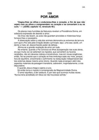 146


                                    139
                             POR AMOR
   “Cegou-lhes os olhos e endureceu-lhes o coração, a fim de que não
vejam com os olhos e compreendam no coração e se convertam e eu os
cure.” — (JOÃO, capítulo 12, versículo 40.)

     Os planos mais humildes da Natureza revelam a Providência Divina, em
soberana expressão de desvelo e amor.
     Os lírios não tecem, as aves não guardam provisões e misteriosa força
fornece-lhes o necessário.
     A observação sobre a vida dos animais demonstra os extremos de ternura
com que o Pai vela pela Criação desde o princípio: aqui, uma asa; acolá, um
dente a mais; ali, desconhecido poder de defesa.
     Afirma-se a grande revelação de amor em tudo.
     No entanto, quando o Pai convoca os filhos àcooperação nas suas obras,
eis que muita vez se salientam os ingratos, que convertem os favores
recebidos, não em deveres nobres e construtivos, mas em novas exigências;
então, faz-se preciso que o coração se lhes endureça cada vez mais, porque,
fora do equilíbrio, encontrarão o sofrimento na restauração indispensável das
leis externas desse mesmo amor divino. Quando nada enxergam além dos
aspectos materiais da paisagem transitória, sobrevém, inopinadamente, a luta
depuradora.
     É quando Jesus chega e opera a cura.
     Só então torna o ingrato à compreensão da Magnanimidade Divina.
     O amor equilibra, a dor restaura. É por isso que ouvimos muitas vezes:
“Nunca teria acreditado em Deus se não houvesse sofrido.”
 