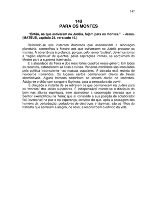 147


                               140
                         PARA OS MONTES
   “Então, os que estiverem na Judéia, fujam para os montes.” - Jesus.
(MATEUS, capítulo 24, versículo 16.)

     Referindo-se aos instantes dolorosos que assinalariam a renovação
planetária, aconselhou o Mestre aos que estivessem na Judéia procurar os
montes. A advertência é profunda, porque, pelo termo “Judéia”, devemos tomar
a “região espiritual” de quantos, pelas aspirações íntimas, se aproximem do
Mestre para a suprema iluminação.
     E a atualidade da Terra é dos mais fortes quadros nesse gênero. Em todos
os recantos, estabelecem-se lutas e ruínas. Venenos mortíferos são inoculados
pela política inconsciente nas massas populares. A baixada está repleta de
nevoeiros tremendos. Os lugares santos permanecem cheios de trevas
abomináveis. Alguns homens caminham ao sinistro clarão de incêndios.
Aduba-se o chão com sangue e lágrimas, para a semeadura do porvir.
      É chegado o instante de se retirarem os que permanecem na Judéia para
os “montes” das idéias superiores. É indispensável manter-se o discípulo do
bem nas alturas espirituais, sem abandonar a cooperação elevada que o
Senhor exemplificou na Terra; que aí consolide a sua posição de colaborador
fiel, invencível na paz e na esperança, convicto de que, após a passagem dos
homens da perturbação, portadores de destroços e lágrimas, são os filhos do
trabalho que semeiam a alegria, de novo, e reconstroem o edifício da vida.
 