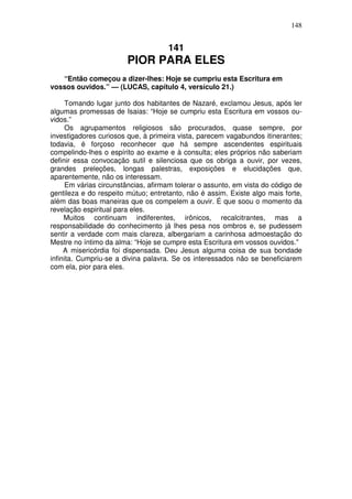 148


                                     141
                        PIOR PARA ELES
   “Então começou a dizer-lhes: Hoje se cumpriu esta Escritura em
vossos ouvidos.” — (LUCAS, capítulo 4, versículo 21.)

      Tomando lugar junto dos habitantes de Nazaré, exclamou Jesus, após ler
algumas promessas de Isaias: “Hoje se cumpriu esta Escritura em vossos ou-
vidos.”
      Os agrupamentos religiosos são procurados, quase sempre, por
investigadores curiosos que, à primeira vista, parecem vagabundos itinerantes;
todavia, é forçoso reconhecer que há sempre ascendentes espirituais
compelindo-lhes o espírito ao exame e à consulta; eles próprios não saberiam
definir essa convocação sutil e silenciosa que os obriga a ouvir, por vezes,
grandes preleções, longas palestras, exposições e elucidações que,
aparentemente, não os interessam.
      Em várias circunstâncias, afirmam tolerar o assunto, em vista do código de
gentileza e do respeito mútuo; entretanto, não é assim. Existe algo mais forte,
além das boas maneiras que os compelem a ouvir. É que soou o momento da
revelação espiritual para eles.
     Muitos continuam indiferentes, irônicos, recalcitrantes, mas a
responsabilidade do conhecimento já lhes pesa nos ombros e, se pudessem
sentir a verdade com mais clareza, albergariam a carinhosa admoestação do
Mestre no íntimo da alma: “Hoje se cumpre esta Escritura em vossos ouvidos.”
     A misericórdia foi dispensada. Deu Jesus alguma coisa de sua bondade
infinita. Cumpriu-se a divina palavra. Se os interessados não se beneficiarem
com ela, pior para eles.
 