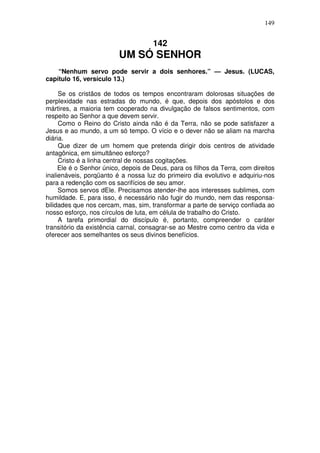 149


                                     142
                         UM SÓ SENHOR
    “Nenhum servo pode servir a dois senhores.” — Jesus. (LUCAS,
capítulo 16, versículo 13.)

     Se os cristãos de todos os tempos encontraram dolorosas situações de
perplexidade nas estradas do mundo, é que, depois dos apóstolos e dos
mártires, a maioria tem cooperado na divulgação de falsos sentimentos, com
respeito ao Senhor a que devem servir.
     Como o Reino do Cristo ainda não é da Terra, não se pode satisfazer a
Jesus e ao mundo, a um só tempo. O vício e o dever não se aliam na marcha
diária.
     Que dizer de um homem que pretenda dirigir dois centros de atividade
antagônica, em simultâneo esforço?
     Cristo é a linha central de nossas cogitações.
     Ele é o Senhor único, depois de Deus, para os filhos da Terra, com direitos
inalienáveis, porqüanto é a nossa luz do primeiro dia evolutivo e adquiriu-nos
para a redenção com os sacrifícios de seu amor.
     Somos servos dEle. Precisamos atender-lhe aos interesses sublimes, com
humildade. E, para isso, é necessário não fugir do mundo, nem das responsa-
bilidades que nos cercam, mas, sim, transformar a parte de serviço confiada ao
nosso esforço, nos círculos de luta, em célula de trabalho do Cristo.
     A tarefa primordial do discípulo é, portanto, compreender o caráter
transitório da existência carnal, consagrar-se ao Mestre como centro da vida e
oferecer aos semelhantes os seus divinos benefícios.
 