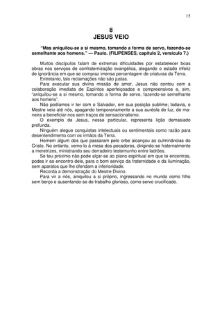15


                                  8
                              JESUS VEIO
   “Mas aniquilou-se a si mesmo, tomando a forma de servo, fazendo-se
semelhante aos homens.” — Paulo. (FILIPENSES, capítulo 2, versículo 7.)

    Muitos discípulos falam de extremas dificuldades por estabelecer boas
obras nos serviços de confraternização evangélica, alegando o estado infeliz
de ignorância em que se compraz imensa percentagem de criaturas da Terra.
    Entretanto, tais reclamações não são justas.
    Para executar sua divina missão de amor, Jesus não contou com a
colaboração imediata de Espíritos aperfeiçoados e compreensivos e, sim,
“aniquilou-se a si mesmo, tomando a forma de servo, fazendo-se semelhante
aos homens”.
    Não podíamos ir ter com o Salvador, em sua posição sublime; todavia, o
Mestre veio até nós, apagando temporariamente a sua auréola de luz, de ma-
neira a beneficiar-nos sem traços de sensacionalismo.
    O exemplo de Jesus, nesse particular, representa lição demasiado
profunda.
    Ninguém alegue conquistas intelectuais ou sentimentais como razão para
desentendimento com os irmãos da Terra.
    Homem algum dos que passaram pelo orbe alcançou as culminâncias do
Cristo. No entanto, vemo-lo à mesa dos pecadores, dirigindo-se fraternalmente
a meretrizes, ministrando seu derradeiro testemunho entre ladrões.
    Se teu próximo não pode alçar-se ao plano espiritual em que te encontras,
podes ir ao encontro dele, para o bom serviço da fraternidade e da iluminação,
sem aparatos que lhe ofendam a inferioridade.
    Recorda a demonstração do Mestre Divino.
    Para vir a nós, aniquilou a si próprio, ingressando no mundo como filho
sem berço e ausentando-se do trabalho glorioso, como servo crucificado.
 