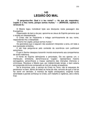 150


                                     143
                         LEGIÃO DO MAL
    “E perguntou-lhe: Qual é o teu nome? — Ao que ele respondeu:
Legião é o meu nome, porque somos muitos.” — (MARCOS, capítulo 5,
versículo 9.)

     O Mestre legou inolvidável lição aos discípulos nesta passagem dos
Evangelhos.
     Dispensador do bem e da paz, aproxima-se Jesus do Espírito perverso que
o recebe em desesperação.
     O Cristo não se impacienta e indaga carinhosamente de seu nome,
respondendo-lhe o interpelado:
     “Chamo-me Legião, porque somos muitos.”
     Os aprendizes que o seguiam não souberam interpretar a cena, em toda a
sua expressão simbólica.
     E até hoje pergunta-se pelo conteúdo da ocorrência com justificável
estranheza.
     É que o Senhor desejava transmitir imortal ensinamento aos companheiros
de tarefa redentora.
     A frente do Espírito delinqüente e perturbado, Ele era apenas um; o
interlocutor, entretanto, denominava-se “Legião”, representava maioria
esmagadora, personificava a massa vastíssima das intenções inferiores e
criminosas. Revelava o Mestre que, por indeterminado tempo, o bem estaria
em proporção diminuta comparado ao mal em aludes arrasadores.
     Se te encontras, pois, a serviço do Cristo na Terra, não te esqueças de
perseverar no bem, dentro de todas as horas da vida, convicto de que o mal se
faz sentir em derredor, à maneira de legião ameaçadora, exigindo funda
serenidade e grande confiança no Cristo, com trabalho e vigilância, até à vitória
final.
 