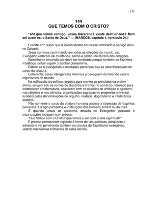151


                           144
                 QUE TEMOS COM O CRISTO?
    “Ah! que temos contigo, Jesus Nazareno? vieste destruir-nos? Bem
sei quem és: o Santo de Deus.” — (MARCOS, capítulo 1, versículo 24.)

     Grande erro supor que o Divino Mestre houvesse terminado o serviço ativo,
no Calvário.
     Jesus continua caminhando em todas as direções do mundo; seu
Evangelho redentor vai triunfando, palmo a palmo, no terreno dos corações.
     Semelhante circunstância deve ser lembrada porque também os Espíritos
maléficos tentam repelir o Senhor diariamente.
     Refere-se o evangelista a entidades perversas que se assenhoreavam do
corpo da criatura.
     Entretanto, essas inteligências infernais prosseguem dominando vastos
organismos do mundo.
     Na edificação da política, erguida para manter os princípios da ordem
divina, surgem sob os nomes de discórdia e tirania; no comércio, formado para
estabelecer a fraternidade, aparecem com os apelidos de ambição e egoísmo;
nas religiões e nas ciências, organizações sagradas do progresso universal,
acodem pelas denominações de orgulho, vaidade, dogmatismo e intolerância
sectária.
     Não somente o corpo da criatura humana padece a obsessão de Espíritos
perversos. Os agrupamentos e instituições dos homens sofrem muito mais.
     E quando Jesus se aproxima, através do Evangelho, pessoas e
organizações indagam com pressa:
     “Que temos com o Cristo? que temos a ver com a vida espiritual?”
     É preciso permanecer vigilante à frente de tais sutilezas, porqüanto o
adversário vai penetrando também os círculos do Espiritismo evangélico,
vestido nas túnicas brilhantes da falsa ciência.
 