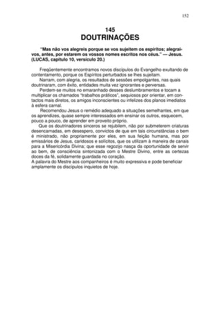 152


                                     145
                        DOUTRINAÇÕES
    “Mas não vos alegreis porque se vos sujeitem os espíritos; alegrai-
vos, antes, por estarem os vossos nomes escritos nos céus.” — Jesus.
(LUCAS, capítulo 10, versículo 20.)

    Freqüentemente encontramos novos discípulos do Evangelho exultando de
contentamento, porque os Espíritos perturbados se lhes sujeitam.
    Narram, com alegria, os resultados de sessões empolgantes, nas quais
doutrinaram, com êxito, entidades muita vez ignorantes e perversas.
    Perdem-se muitos no emaranhado desses deslumbramentos e tocam a
multiplicar os chamados “trabalhos práticos”, sequiosos por orientar, em con-
tactos mais diretos, os amigos inconscientes ou infelizes dos planos imediatos
à esfera carnal.
     Recomendou Jesus o remédio adequado a situações semelhantes, em que
os aprendizes, quase sempre interessados em ensinar os outros, esquecem,
pouco a pouco, de aprender em proveito próprio.
    Que os doutrinadores sinceros se rejubilem, não por submeterem criaturas
desencarnadas, em desespero, convictos de que em tais circunstâncias o bem
é ministrado, não propriamente por eles, em sua feição humana, mas por
emissários de Jesus, caridosos e solícitos, que os utilizam à maneira de canais
para a Misericórdia Divina; que esse regozijo nasça da oportunidade de servir
ao bem, de consciência sintonizada com o Mestre Divino, entre as certezas
doces da fé, solidamente guardada no coração.
A palavra do Mestre aos companheiros é muito expressiva e pode beneficiar
amplamente os discípulos inquietos de hoje.
 