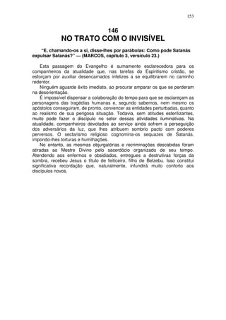 153


                                    146
             NO TRATO COM O INVISÍVEL
   “E, chamando-os a si, disse-lhes por parábolas: Como pode Satanás
expulsar Satanás?” — (MARCOS, capítulo 3, versículo 23.)

    Esta passagem do Evangelho é sumamente esclarecedora para os
companheiros da atualidade que, nas tarefas do Espiritismo cristão, se
esforçam por auxiliar desencarnados infelizes a se equilibrarem no caminho
redentor.
    Ninguém aguarde êxito imediato, ao procurar amparar os que se perderam
na desorientação.
    É impossível dispensar a colaboração do tempo para que se esclareçam as
personagens das tragédias humanas e, segundo sabemos, nem mesmo os
apóstolos conseguiram, de pronto, convencer as entidades perturbadas, quanto
ao realismo de sua perigosa situação. Todavia, sem atitudes esterilizantes,
muito pode fazer o discípulo no setor dessas atividades iluminativas. Na
atualidade, companheiros devotados ao serviço ainda sofrem a perseguição
dos adversários da luz, que lhes atribuem sombrio pacto com poderes
perversos. O sectarismo religioso cognomina-os sequazes de Satanás,
impondo-lhes torturas e humilhações.
    No entanto, as mesmas objurgatórias e recriminações descabidas foram
atiradas ao Mestre Divino pelo sacerdócio organizado de seu tempo.
Atendendo aos enfermos e obsidiados, entregues a destrutivas forças da
sombra, recebeu Jesus o título de feiticeiro, filho de Belzebu. Isso constitui
significativa recordação que, naturalmente, infundirá muito conforto aos
discípulos novos.
 