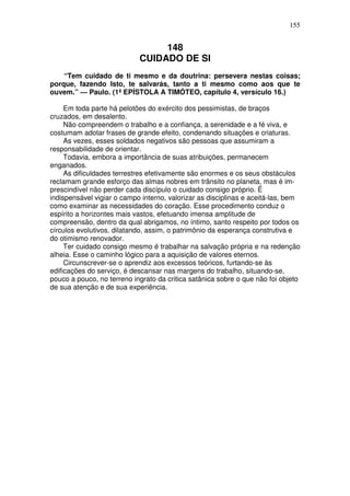 155


                                 148
                            CUIDADO DE SI
    “Tem cuidado de ti mesmo e da doutrina: persevera nestas coisas;
porque, fazendo Isto, te salvarás, tanto a ti mesmo como aos que te
ouvem.” — Paulo. (1ª EPÍSTOLA A TIMÓTEO, capítulo 4, versículo 16.)

     Em toda parte há pelotões do exército dos pessimistas, de braços
cruzados, em desalento.
     Não compreendem o trabalho e a confiança, a serenidade e a fé viva, e
costumam adotar frases de grande efeito, condenando situações e criaturas.
     As vezes, esses soldados negativos são pessoas que assumiram a
responsabilidade de orientar.
     Todavia, embora a importância de suas atribuições, permanecem
enganados.
     As dificuldades terrestres efetivamente são enormes e os seus obstáculos
reclamam grande esforço das almas nobres em trânsito no planeta, mas é im-
prescindível não perder cada discípulo o cuidado consigo próprio. É
indispensável vigiar o campo interno, valorizar as disciplinas e aceitá-las, bem
como examinar as necessidades do coração. Esse procedimento conduz o
espírito a horizontes mais vastos, efetuando imensa amplitude de
compreensão, dentro da qual abrigamos, no íntimo, santo respeito por todos os
círculos evolutivos, dilatando, assim, o patrimônio da esperança construtiva e
do otimismo renovador.
     Ter cuidado consigo mesmo é trabalhar na salvação própria e na redenção
alheia. Esse o caminho lógico para a aquisição de valores eternos.
     Circunscrever-se o aprendiz aos excessos teóricos, furtando-se às
edificações do serviço, é descansar nas margens do trabalho, situando-se,
pouco a pouco, no terreno ingrato da critica satânica sobre o que não foi objeto
de sua atenção e de sua experiência.
 