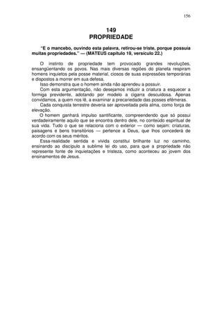 156


                               149
                           PROPRIEDADE
    “E o mancebo, ouvindo esta palavra, retirou-se triste, porque possuía
muitas propriedades.” — (MATEUS capítulo 19, versículo 22.)

    O instinto de propriedade tem provocado grandes revoluções,
ensangüentando os povos. Nas mais diversas regiões do planeta respiram
homens inquietos pela posse material, ciosos de suas expressões temporárias
e dispostos a morrer em sua defesa.
    Isso demonstra que o homem ainda não aprendeu a possuir.
    Com esta argumentação, não desejamos induzir a criatura a esquecer a
formiga previdente, adotando por modelo a cigarra descuidosa. Apenas
convidamos, a quem nos lê, a examinar a precariedade das posses efêmeras.
    Cada conquista terrestre deveria ser aproveitada pela alma, como força de
elevação.
    O homem ganhará impulso santificante, compreendendo que só possui
verdadeiramente aquilo que se encontra dentro dele, no conteúdo espiritual de
sua vida. Tudo o que se relaciona com o exterior — como sejam: criaturas,
paisagens e bens transitórios — pertence a Deus, que lhos concederá de
acordo com os seus méritos.
    Essa-realidade sentida e vivida constitui brilhante luz no caminho,
ensinando ao discípulo a sublime lei do uso, para que a propriedade não
represente fonte de inquietações e tristeza, como aconteceu ao jovem dos
ensinamentos de Jesus.
 