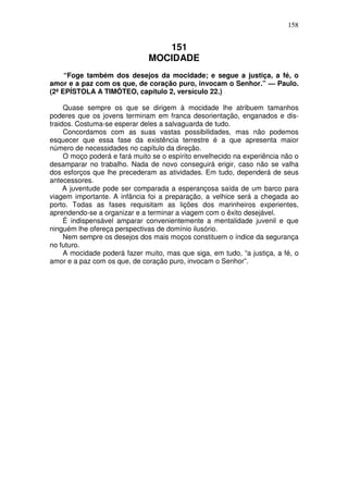 158


                                 151
                              MOCIDADE
     “Foge também dos desejos da mocidade; e segue a justiça, a fé, o
amor e a paz com os que, de coração puro, invocam o Senhor.” — Paulo.
(2ª EPÍSTOLA A TIMÓTEO, capítulo 2, versículo 22.)

     Quase sempre os que se dirigem à mocidade lhe atribuem tamanhos
poderes que os jovens terminam em franca desorientação, enganados e dis-
traidos. Costuma-se esperar deles a salvaguarda de tudo.
     Concordamos com as suas vastas possibilidades, mas não podemos
esquecer que essa fase da existência terrestre é a que apresenta maior
número de necessidades no capítulo da direção.
     O moço poderá e fará muito se o espírito envelhecido na experiência não o
desamparar no trabalho. Nada de novo conseguirá erigir, caso não se valha
dos esforços que lhe precederam as atividades. Em tudo, dependerá de seus
antecessores.
     A juventude pode ser comparada a esperançosa saída de um barco para
viagem importante. A infância foi a preparação, a velhice será a chegada ao
porto. Todas as fases requisitam as lições dos marinheiros experientes,
aprendendo-se a organizar e a terminar a viagem com o êxito desejável.
     É indispensável amparar convenientemente a mentalidade juvenil e que
ninguém lhe ofereça perspectivas de domínio ilusório.
     Nem sempre os desejos dos mais moços constituem o índice da segurança
no futuro.
     A mocidade poderá fazer muito, mas que siga, em tudo, “a justiça, a fé, o
amor e a paz com os que, de coração puro, invocam o Senhor”.
 