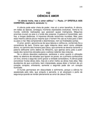 159


                                 152
                           CIÊNCIA E AMOR
   “A ciência incha, mas o amor edifica.” — Paulo. (1ª EPÍSTOLA AOS
CORÍNTIOS, capítulo 8, versículo 1.)

     A ciência pode estar cheia de poder, mas só o amor beneficia. A ciência,
em todas as épocas, conseguiu inúmeras expressões evolutivas. Vemo-la no
mundo, exibindo realizações que pareciam quase inatingíveis. Máquinas
enormes cruzam os ares e o fundo dos oceanos. A palavra é transmitida, sem
fios, a longas distâncias. A imprensa difunde raciocínios mundiais. Mas, para
essa mesma ciência pouco importa que o homem lhe use os frutos para o bem
ou para o mal. Não compreende o desinteresse, nem as finalidades santas.
     O amor, porém, aproxima-se de seus labores e retifica-os, conferindo-lhe a
consciência do bem. Ensina que cada máquina deve servir como utilidade
divina, no caminho dos homens para Deus, que somente se deveria transmitir a
palavra edificante como dádiva do Altíssimo, que apenas seria justa a publi-
cação dos raciocínios elevados para o esforço redentor das criaturas.
     Se a ciência descobre explosivos, esclarece o amor quanto à utilização
deles na abertura de estradas que liguem os povos; se a primeira confecciona
um livro, ensina o segundo como gravar a verdade consoladora. A ciência pode
concretizar muitas obras úteis, mas só o amor institui as obras mais altas. Não
duvidamos de que a primeira, bem interpretada, possa dotar o homem de um
coração corajoso; entretanto, somente o segundo pode dar um coração
iluminado.
     O mundo permanece em obscuridade e sofrimento, porque a ciência foi
assalariada pelo ódio, que aniquila e perverte, e só alcançará o porto de
segurança quando se render plenamente ao amor de Jesus-Cristo.
 
