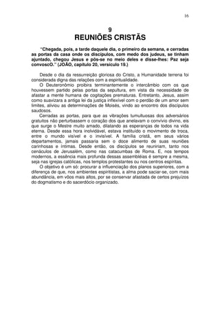 16


                                      9
                     REUNIÕES CRISTÃS
    “Chegada, pois, a tarde daquele dia, o primeiro da semana, e cerradas
as portas da casa onde os discípulos, com medo dos judeus, se tinham
ajuntado, chegou Jesus e pôs-se no meio deles e disse-lhes: Paz seja
convoscO.” (JOÃO, capítulo 20, versículo 19.)

     Desde o dia da ressurreição gloriosa do Cristo, a Humanidade terrena foi
considerada digna das relações com a espiritualidade.
     O Deuteronômio proibira terminantemente o intercâmbio com os que
houvessem partido pelas portas da sepultura, em vista da necessidade de
afastar a mente humana de cogitações prematuras. Entretanto, Jesus, assim
como suavizara a antiga lei da justiça inflexível com o perdão de um amor sem
limites, aliviou as determinações de Moisés, vindo ao encontro dos discípulos
saudosos.
     Cerradas as portas, para que as vibrações tumultuosas dos adversários
gratuitos não perturbassem o coração dos que anelavam o convívio divino, eis
que surge o Mestre muito amado, dilatando as esperanças de todos na vida
eterna. Desde essa hora inolvidável, estava instituído o movimento de troca,
entre o mundo visível e o invisível. A família cristã, em seus vários
departamentos, jamais passaria sem o doce alimento de suas reuniões
carinhosas e íntimas. Desde então, os discípulos se reuniriam, tanto nos
cenáculos de Jerusalém, como nas catacumbas de Roma. E, nos tempos
modernos, a essência mais profunda dessas assembléias é sempre a mesma,
seja nas igrejas católicas, nos templos protestantes ou nos centros espíritas.
     O objetivo é um só: procurar a influenciação dos planos superiores, com a
diferença de que, nos ambientes espiritistas, a alma pode saciar-se, com mais
abundância, em vôos mais altos, por se conservar afastada de certos prejuízos
do dogmatismo e do sacerdócio organizado.
 