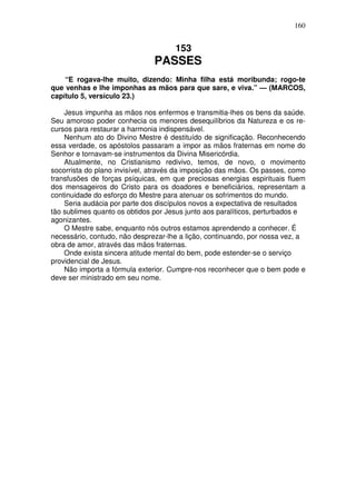 160


                                     153
                               PASSES
    “E rogava-lhe muito, dizendo: Minha filha está moribunda; rogo-te
que venhas e lhe imponhas as mãos para que sare, e viva.” — (MARCOS,
capítulo 5, versículo 23.)

    Jesus impunha as mãos nos enfermos e transmitia-lhes os bens da saúde.
Seu amoroso poder conhecia os menores desequilíbrios da Natureza e os re-
cursos para restaurar a harmonia indispensável.
    Nenhum ato do Divino Mestre é destituído de significação. Reconhecendo
essa verdade, os apóstolos passaram a impor as mãos fraternas em nome do
Senhor e tornavam-se instrumentos da Divina Misericórdia.
    Atualmente, no Cristianismo redivivo, temos, de novo, o movimento
socorrista do plano invisível, através da imposição das mãos. Os passes, como
transfusões de forças psíquicas, em que preciosas energias espirituais fluem
dos mensageiros do Cristo para os doadores e beneficiários, representam a
continuidade do esforço do Mestre para atenuar os sofrimentos do mundo.
    Seria audácia por parte dos discípulos novos a expectativa de resultados
tão sublimes quanto os obtidos por Jesus junto aos paralíticos, perturbados e
agonizantes.
    O Mestre sabe, enquanto nós outros estamos aprendendo a conhecer. É
necessário, contudo, não desprezar-lhe a lição, continuando, por nossa vez, a
obra de amor, através das mãos fraternas.
    Onde exista sincera atitude mental do bem, pode estender-se o serviço
providencial de Jesus.
    Não importa a fórmula exterior. Cumpre-nos reconhecer que o bem pode e
deve ser ministrado em seu nome.
 