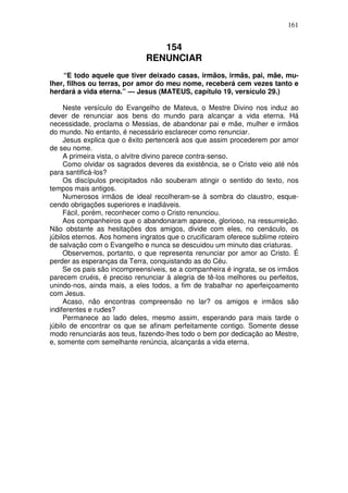 161


                                 154
                              RENUNCIAR
    “E todo aquele que tiver deixado casas, irmãos, irmãs, pai, mãe, mu-
lher, filhos ou terras, por amor do meu nome, receberá cem vezes tanto e
herdará a vida eterna.” — Jesus (MATEUS, capítulo 19, versículo 29.)

     Neste versículo do Evangelho de Mateus, o Mestre Divino nos induz ao
dever de renunciar aos bens do mundo para alcançar a vida eterna. Há
necessidade, proclama o Messias, de abandonar pai e mãe, mulher e irmãos
do mundo. No entanto, é necessário esclarecer como renunciar.
     Jesus explica que o êxito pertencerá aos que assim procederem por amor
de seu nome.
     A primeira vista, o alvitre divino parece contra-senso.
     Como olvidar os sagrados deveres da existência, se o Cristo veio até nós
para santificá-los?
     Os discípulos precipitados não souberam atingir o sentido do texto, nos
tempos mais antigos.
     Numerosos irmãos de ideal recolheram-se à sombra do claustro, esque-
cendo obrigações superiores e inadiáveis.
     Fácil, porém, reconhecer como o Cristo renunciou.
     Aos companheiros que o abandonaram aparece, glorioso, na ressurreição.
Não obstante as hesitações dos amigos, divide com eles, no cenáculo, os
júbilos eternos. Aos homens ingratos que o crucificaram oferece sublime roteiro
de salvação com o Evangelho e nunca se descuidou um minuto das criaturas.
     Observemos, portanto, o que representa renunciar por amor ao Cristo. É
perder as esperanças da Terra, conquistando as do Céu.
     Se os pais são incompreensíveis, se a companheira é ingrata, se os irmãos
parecem cruéis, é preciso renunciar à alegria de tê-los melhores ou perfeitos,
unindo-nos, ainda mais, a eles todos, a fim de trabalhar no aperfeiçoamento
com Jesus.
     Acaso, não encontras compreensão no lar? os amigos e irmãos são
indiferentes e rudes?
     Permanece ao lado deles, mesmo assim, esperando para mais tarde o
júbilo de encontrar os que se afinam perfeitamente contigo. Somente desse
modo renunciarás aos teus, fazendo-lhes todo o bem por dedicação ao Mestre,
e, somente com semelhante renúncia, alcançarás a vida eterna.
 