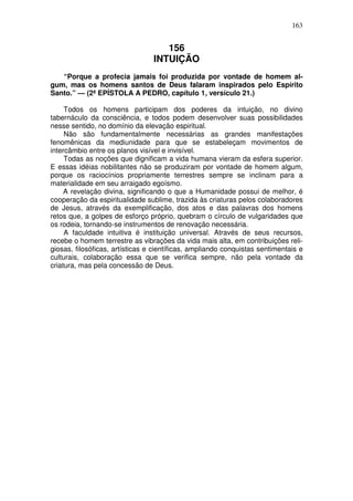 163


                                    156
                                 INTUIÇÃO
   “Porque a profecia jamais foi produzida por vontade de homem al-
gum, mas os homens santos de Deus falaram inspirados pelo Espírito
Santo.” — (2ª EPÍSTOLA A PEDRO, capítulo 1, versículo 21.)

     Todos os homens participam dos poderes da intuição, no divino
tabernáculo da consciência, e todos podem desenvolver suas possibilidades
nesse sentido, no domínio da elevação espiritual.
     Não são fundamentalmente necessárias as grandes manifestações
fenomênicas da mediunidade para que se estabeleçam movimentos de
intercâmbio entre os planos visível e invisível.
     Todas as noções que dignificam a vida humana vieram da esfera superior.
E essas idéias nobilitantes não se produziram por vontade de homem algum,
porque os raciocínios propriamente terrestres sempre se inclinam para a
materialidade em seu arraigado egoísmo.
     A revelação divina, significando o que a Humanidade possui de melhor, é
cooperação da espiritualidade sublime, trazida às criaturas pelos colaboradores
de Jesus, através da exemplificação, dos atos e das palavras dos homens
retos que, a golpes de esforço próprio, quebram o círculo de vulgaridades que
os rodeia, tornando-se instrumentos de renovação necessária.
     A faculdade intuitiva é instituição universal. Através de seus recursos,
recebe o homem terrestre as vibrações da vida mais alta, em contribuições reli-
giosas, filosóficas, artísticas e científicas, ampliando conquistas sentimentais e
culturais, colaboração essa que se verifica sempre, não pela vontade da
criatura, mas pela concessão de Deus.
 