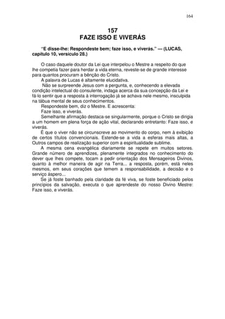 164


                               157
                       FAZE ISSO E VIVERÁS
    “E disse-lhe: Respondeste bem; faze isso, e viverás.” — (LUCAS,
capítulo 10, versículo 28.)

     O caso daquele doutor da Lei que interpelou o Mestre a respeito do que
lhe competia fazer para herdar a vida eterna, reveste-se de grande interesse
para quantos procuram a bênção do Cristo.
     A palavra de Lucas é altamente elucidativa.
      Não se surpreende Jesus com a pergunta, e, conhecendo a elevada
condição intelectual do consulente, indaga acerca da sua concepção da Lei e
fá-lo sentir que a resposta à interrogação já se achava nele mesmo, insculpida
na tábua mental de seus conhecimentos.
     Respondeste bem, diz o Mestre. E acrescenta:
     Faze isso, e viverás.
     Semelhante afirmação destaca-se singularmente, porque o Cristo se dirigia
a um homem em plena força de ação vital, declarando entretanto: Faze isso, e
viverás.
     É que o viver não se circunscreve ao movimento do corpo, nem à exibição
de certos títulos convencionais. Estende-se a vida a esferas mais altas, a
Outros campos de realização superior com a espiritualidade sublime.
     A mesma cena evangélica diariamente se repete em muitos setores.
Grande número de aprendizes, plenamente integrados no conhecimento do
dever que lhes compete, tocam a pedir orientação dos Mensageiros Divinos,
quanto à melhor maneira de agir na Terra... a resposta, porém, está neles
mesmos, em seus corações que temem a responsabilidade, a decisão e o
serviço áspero...
     Se já foste banhado pela claridade da fé viva, se foste beneficiado pelos
princípios da salvação, executa o que aprendeste do nosso Divino Mestre:
Faze isso, e viverás.
 