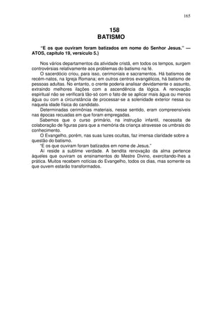 165


                                   158
                                BATISMO
   “E os que ouviram foram batizados em nome do Senhor Jesus.” —
ATOS, capítulo 19, versículo 5.)

     Nos vários departamentos da atividade cristã, em todos os tempos, surgem
controvérsias relativamente aos problemas do batismo na fé.
     O sacerdócio criou, para isso, cerimoniais e sacramentos. Há batismos de
recém-natos, na Igreja Romana; em outros centros evangélicos, há batismo de
pessoas adultas. No entanto, o crente poderia analisar devidamente o assunto,
extraindo melhores ilações com a ascendência da lógica. A renovação
espiritual não se verificará tão-só com o fato de se aplicar mais água ou menos
água ou com a circunstância de processar-se a solenidade exterior nessa ou
naquela idade física do candidato.
     Determinadas cerimônias materiais, nesse sentido, eram compreensíveis
nas épocas recuadas em que foram empregadas.
    Sabemos que o curso primário, na instrução infantil, necessita de
colaboração de figuras para que a memória da criança atravesse os umbrais do
conhecimento.
     O Evangelho, porém, nas suas luzes ocultas, faz imensa claridade sobre a
questão do batismo.
     “E os que ouviram foram batizados em nome de Jesus.”
     Aí reside a sublime verdade. A bendita renovação da alma pertence
àqueles que ouviram os ensinamentos do Mestre Divino, exercitando-lhes a
prática. Muitos recebem notícias do Evangelho, todos os dias, mas somente os
que ouvem estarão transformados.
 