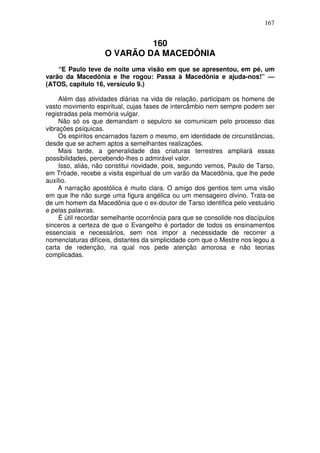 167


                             160
                    O VARÃO DA MACEDÔNIA
    “E Paulo teve de noite uma visão em que se apresentou, em pé, um
varão da Macedônia e lhe rogou: Passa à Macedônia e ajuda-nos!” —
(ATOS, capítulo 16, versículo 9.)

     Além das atividades diárias na vida de relação, participam os homens de
vasto movimento espiritual, cujas fases de intercâmbio nem sempre podem ser
registradas pela memória vulgar.
     Não só os que demandam o sepulcro se comunicam pelo processo das
vibrações psíquicas.
     Os espíritos encarnados fazem o mesmo, em identidade de circunstâncias,
desde que se achem aptos a semelhantes realizações.
     Mais tarde, a generalidade das criaturas terrestres ampliará essas
possibilidades, percebendo-lhes o admirável valor.
     Isso, aliás, não constitui novidade, pois, segundo vemos, Paulo de Tarso,
em Tróade, recebe a visita espiritual de um varão da Macedônia, que lhe pede
auxílio.
     A narração apostólica é muito clara. O amigo dos gentios tem uma visão
em que lhe não surge uma figura angélica ou um mensageiro divino. Trata-se
de um homem da Macedônia que o ex-doutor de Tarso identifica pelo vestuário
e pelas palavras.
     É útil recordar semelhante ocorrência para que se consolide nos discípulos
sinceros a certeza de que o Evangelho é portador de todos os ensinamentos
essenciais e necessários, sem nos impor a necessidade de recorrer a
nomenclaturas difíceis, distantes da simplicidade com que o Mestre nos legou a
carta de redenção, na qual nos pede atenção amorosa e não teorias
complicadas.
 