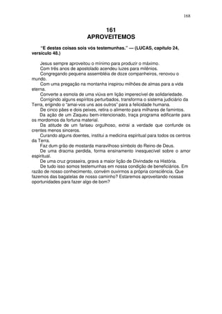 168


                               161
                           APROVEITEMOS
    “E destas coisas sois vós testemunhas.” — (LUCAS, capítulo 24,
versículo 48.)

    Jesus sempre aproveitou o mínimo para produzir o máximo.
    Com três anos de apostolado acendeu luzes para milênios.
    Congregando pequena assembléia de doze companheiros, renovou o
mundo.
    Com uma pregação na montanha inspirou milhões de almas para a vida
eterna.
    Converte a esmola de uma viúva em lição imperecível de solidariedade.
    Corrigindo alguns espíritos perturbados, transforma o sistema judiciário da
Terra, erigindo o “amai-vos uns aos outros” para a felicidade humana.
    De cinco pães e dois peixes, retira o alimento para milhares de famintos.
    Da ação de um Zaqueu bem-intencionado, traça programa edificante para
os mordomos da fortuna material.
    Da atitude de um fariseu orgulhoso, extrai a verdade que confunde os
crentes menos sinceros.
    Curando alguns doentes, institui a medicina espiritual para todos os centros
da Terra.
    Faz dum grão de mostarda maravilhoso símbolo do Reino de Deus.
    De uma dracma perdida, forma ensinamento inesquecível sobre o amor
espiritual.
    De uma cruz grosseira, grava a maior lição de Divindade na História.
    De tudo isso somos testemunhas em nossa condição de beneficiários. Em
razão de nosso conhecimento, convém ouvirmos a própria consciência. Que
fazemos das bagatelas de nosso caminho? Estaremos aproveitando nossas
oportunidades para fazer algo de bom?
 