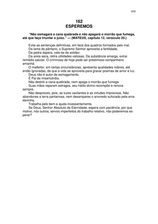 169


                                162
                             ESPEREMOS
    “Não esmagará a cana quebrada e não apagará o morrão que fumega,
até que faça triunfar o juízo.” — (MATEUS, capítulo 12, versículo 20.)

    Evita as sentenças definitivas, em face dos quadros formados pelo mal.
    Da lama do pântano, o Supremo Senhor aproveita a fertilidade.
    Da pedra áspera, vale-se da solidez.
    Da areia seca, retira utilidades valiosas. Da substância amarga, extrai
remédio salutar. O criminoso de hoje pode ser prestimoso companheiro
amanhã.
    O malfeitor, em certas circunstâncias, apresenta qualidades nobres, até
então ignoradas, de que a vida se aproveita para gravar poemas de amor e luz.
    Deus não é autor de esmagamento.
    É Pai de misericórdia.
    Não destrói a cana quebrada, nem apaga o morrão que fumega.
    Suas mãos reparam estragos, seu hálito divino recompõe e renova
sempre.
    Não desprezes, pois, as luzes vacilantes e as virtudes imprecisas. Não
abandones a terra pantanosa, nem desampares o arvoredo sufocado pela erva
daninha.
    Trabalha pelo bem e ajuda incessantemente.
    Se Deus, Senhor Absoluto da Eternidade, espera com paciência, por que
motivo, nós outros, servos imperfeitos do trabalho relativo, não poderemos es-
perar?
 