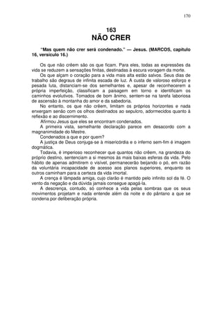 170


                                     163
                             NÃO CRER
     “Mas quem não crer será condenado.” — Jesus. (MARCOS, capítulo
16, versículo 16.)

     Os que não crêem são os que ficam. Para eles, todas as expressões da
vida se reduzem a sensações finitas, destinadas à escura voragem da morte.
     Os que alçam o coração para a vida mais alta estão salvos. Seus dias de
trabalho são degraus de infinita escada de luz. A custa de valoroso esforço e
pesada luta, distanciam-se dos semelhantes e, apesar de reconhecerem a
própria imperfeição, classificam a paisagem em torno e identificam os
caminhos evolutivos. Tomados de bom ânimo, sentem-se na tarefa laboriosa
de ascensão à montanha do amor e da sabedoria.
     No entanto, os que não crêem, limitam os próprios horizontes e nada
enxergam senão com os olhos destinados ao sepulcro, adormecidos quanto à
reflexão e ao discernimento.
     Afirmou Jesus que eles se encontram condenados.
     A primeira vista, semelhante declaração parece em desacordo com a
magnanimidade do Mestre.
     Condenados a que e por quem?
     A justiça de Deus conjuga-se à misericórdia e o inferno sem-fim é imagem
dogmática.
     Todavia, é imperioso reconhecer que quantos não crêem, na grandeza do
próprio destino, sentenciam a si mesmos às mais baixas esferas da vida. Pelo
hábito de apenas admitirem o visível, permanecerão beijando o pó, em razão
da voluntária incapacidade de acesso aos planos superiores, enquanto os
outros caminham para a certeza da vida imortal.
     A crença é lâmpada amiga, cujo clarão é mantido pelo infinito sol da fé. O
vento da negação e da dúvida jamais consegue apagá-la.
     A descrença, contudo, só conhece a vida pelas sombras que os seus
movimentos projetam e nada entende além da noite e do pântano a que se
condena por deliberação própria.
 