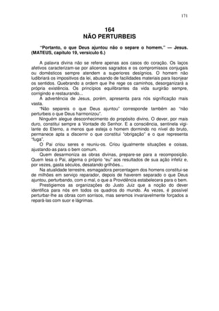 171


                                 164
                           NÃO PERTURBEIS
   “Portanto, o que Deus ajuntou não o separe o homem.” — Jesus.
(MATEUS, capítulo 19, versículo 6.)

     A palavra divina não se refere apenas aos casos do coração. Os laços
afetivos caracterizam-se por alicerces sagrados e os compromissos conjugais
ou domésticos sempre atendem a superiores desígnios. O homem não
ludibriará os impositivos da lei, abusando de facilidades materiais para lisonjear
os sentidos. Quebrando a ordem que lhe rege os caminhos, desorganizará a
própria existência. Os princípios equilibrantes da vida surgirão sempre,
corrigindo e restaurando...
     A advertência de Jesus, porém, apresenta para nós significação mais
vasta.
     “Não separeis o que Deus ajuntou” corresponde também ao “não
perturbeis o que Deus harmonizou”.
    Ninguém alegue desconhecimento do propósito divino, O dever, por mais
duro, constitui sempre a Vontade do Senhor. E a consciência, sentinela vigi-
lante do Eterno, a menos que esteja o homem dormindo no nível do bruto,
permanece apta a discernir o que constitui “obrigação” e o que representa
“fuga”.
     O Pai criou seres e reuniu-os. Criou igualmente situações e coisas,
ajustando-as para o bem comum.
     Quem desarmoniza as obras divinas, prepare-se para a recomposição.
Quem lesa o Pai, algema o próprio “eu” aos resultados de sua ação infeliz e,
por vezes, gasta séculos, desatando grilhões...
     Na atualidade terrestre, esmagadora percentagem dos homens constitui-se
de milhões em serviço reparador, depois de haverem separado o que Deus
ajuntou, perturbando, com o mal, o que a Providência estabelecera para o bem.
     Prestigiemos as organizações do Justo Juiz que a noção do dever
identifica para nós em todos os quadros do mundo. Ás vezes, é possível
perturbar-lhe as obras com sorrisos, mas seremos invariavelmente forçados a
repará-las com suor e lágrimas.
 