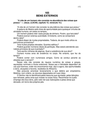 172


                                165
                          BENS EXTERNOS
   “A vida de um homem não consiste na abundância das coisas que
possui.” — Jesus. (LUCAS, capítulo 12, versículo 15.)

     “A vida de um homem não consiste na abundância das coisas que possui.”
     A palavra do Mestre está cheia de oportunidade para quaisquer círculos de
atividade humana, em todos os tempos.
     Um homem poderá reter vasta porção de dinheiro. Porém, que fará dele?
     Poderá exercer extensa autoridade. Entretanto, como se comportará
dentro dela?
     Poderá dispor de muitas propriedades. Todavia, de que modo utiliza os
patrimônios provisórios?
     Terá muitos projetos elevados. Quantos edificou?
     Poderá guardar inúmeros ideais de perfeição. Mas estará atendendo aos
nobres princípios de que é portador?
     Terá escrito milhares de páginas. Qual a substância de sua obra?
     Contará muitos anos de existência no corpo. No entanto, que fez do
tempo?
     Poderá contar com numerosos amigos. Como se conduz perante as
afeições que o cercam?
     Nossa vida não consiste da riqueza numérica de coisas e graças,
aquisições nominais e títulos exteriores. Nossa paz e felicidade dependem do
uso que fizermos, onde nos encontramos hoje, aqui e agora, das oportunidades
e dons, situações e favores, recebidos do Altíssimo.
     Não procures amontoar levianamente o que deténs por empréstimo.
Mobiliza, com critério, os recursos depositados em tuas mãos.
     O Senhor não te identificará pelos tesouros que ajuntaste, pelas bênçãos
que retiveste, pelos anos que viveste no corpo físico. Reconhecer-te-á pelo
emprego dos teus dons, pelo valor de tuas realizações e pelas obras que
deixaste, em torno dos próprios pés.
 