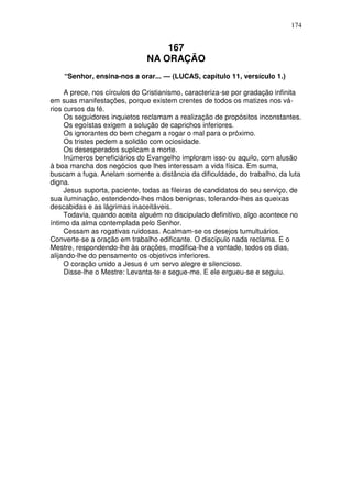 174


                                  167
                              NA ORAÇÃO
    “Senhor, ensina-nos a orar... — (LUCAS, capítulo 11, versículo 1.)

     A prece, nos círculos do Cristianismo, caracteriza-se por gradação infinita
em suas manifestações, porque existem crentes de todos os matizes nos vá-
rios cursos da fé.
     Os seguidores inquietos reclamam a realização de propósitos inconstantes.
     Os egoístas exigem a solução de caprichos inferiores.
     Os ignorantes do bem chegam a rogar o mal para o próximo.
     Os tristes pedem a solidão com ociosidade.
     Os desesperados suplicam a morte.
     Inúmeros beneficiários do Evangelho imploram isso ou aquilo, com alusão
à boa marcha dos negócios que lhes interessam a vida física. Em suma,
buscam a fuga. Anelam somente a distância da dificuldade, do trabalho, da luta
digna.
     Jesus suporta, paciente, todas as fileiras de candidatos do seu serviço, de
sua iluminação, estendendo-lhes mãos benignas, tolerando-lhes as queixas
descabidas e as lágrimas inaceitáveis.
     Todavia, quando aceita alguém no discipulado definitivo, algo acontece no
íntimo da alma contemplada pelo Senhor.
     Cessam as rogativas ruidosas. Acalmam-se os desejos tumultuários.
Converte-se a oração em trabalho edificante. O discípulo nada reclama. E o
Mestre, respondendo-lhe às orações, modifica-lhe a vontade, todos os dias,
alijando-lhe do pensamento os objetivos inferiores.
     O coração unido a Jesus é um servo alegre e silencioso.
     Disse-lhe o Mestre: Levanta-te e segue-me. E ele ergueu-se e seguiu.
 