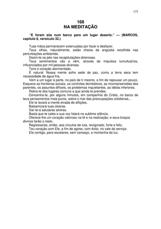 175


                                 168
                            NA MEDITAÇÃO
    “E foram sós num barco para um lugar deserto.” — (MARCOS,
capítulo 6, versículo 32.)

     Tuas mãos permanecem extenuadas por fazer e desfazer.
     Teus olhos, naturalmente, estão cheios da angústia recolhida nas
perturbações ambientes.
     Doem-te os pés nas recapitulações dolorosas.
     Teus sentimentos vão e vêm, através de impulsos tumultuáríos,
influenciados por mil pessoas diversas.
     Tens o coração atormentado.
     É natural. Nossa mente sofre sede de paz, como a terra seca tem
necessidade de água fria.
     Vem a um lugar à parte, no país de ti mesmo, a fim de repousar um pouco.
Esquece as fronteiras sociais, os controles domésticos, as incompreensões dos
parentes, os assuntos difíceis, os problemas inquietantes, as idéias inferiores.
     Retira-te dos lugares comuns a que ainda te prendes.
     Concentra-te, por alguns minutos, em companhia do Cristo, no barco de
teus pensamentos mais puros, sobre o mar das preocupações cotidianas...
     Ele te lavará a mente eivada de aflições.
     Balsamizará tuas úlceras.
     Dar-te-á salutares alvitres.
     Basta que te cales e sua voz falará no sublime silêncio.
     Oferece-lhe um coração valoroso na fé e na realização, e seus braços
divinos farão o resto.
     Regressarás, então, aos círculos de luta, revigorado, forte e feliz.
     Teu coração com Ele, a fim de agires, com êxito, no vale do serviço.
     Ele contigo, para escalares, sem cansaço, a montanha da luz.
 