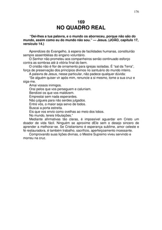 176


                                     169
                      NO QUADRO REAL
    “Dei-lhes a tua palavra, e o mundo os aborreceu, porque não são do
mundo, assim como eu do mundo não sou.” — Jesus. (JOÃO, capítulo 17,
versículo 14.)

     Aprendizes do Evangelho, à espera de facilidades humanas, constituirão
sempre assembléias do engano voluntário.
     O Senhor não prometeu aos companheiros senão continuado esforço
contra as sombras até à vitória final do bem.
     O cristão não é flor de ornamento para igrejas isoladas. É “sal da Terra”,
força de preservação dos princípios divinos no santuário do mundo inteiro.
     A palavra de Jesus, nesse particular, não padece qualquer dúvida:
     “Se alguém quiser vir após mim, renuncie a si mesmo, tome a sua cruz e
siga-me.
     Amai vossos inimigos.
     Orai pelos que vos perseguem e caluniam.
     Bendizei os que vos maldizem.
     Emprestai sem nada esperardes.
     Não julgueis para não serdes julgados.
     Entre vós, o maior seja servo de todos.
     Buscai a porta estreita.
     Eis que vos envio como ovelhas ao meio dos lobos.
     No mundo, tereis tribulações.”
     Mediante afirmativas tão claras, é impossível aguardar em Cristo um
doador de vida fácil. Ninguém se aproxime dEle sem o desejo sincero de
aprender a melhorar-se. Se Cristianismo é esperança sublime, amor celeste e
fé restauradora, é também trabalho, sacrifício, aperfeiçoamento incessante.
     Comprovando suas lições divinas, o Mestre Supremo viveu servindo e
morreu na cruz.
 