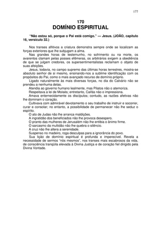 177


                                     170
                    DOMÍNIO ESPIRITUAL
     “Não estou só, porque o Pai está comigo.” — Jesus. (JOÃO, capítulo
16, versículo 32.)

    Nos transes aflitivos a criatura demonstra sempre onde se localizam as
forças exteriores que lhe subjugam a alma.
    Nas grandes horas de testemunho, no sofrimento ou na morte, os
avarentos clamam pelas posses efêmeras, os arbitrários exigem a obediência
de que se julgam credores, os supersentimentalistas reclamam o objeto de
suas afeições.
    Jesus, todavia, no campo supremo das últimas horas terrestres, mostra-se
absoluto senhor de si mesmo, ensinando-nos a sublime identificação com os
propósitos do Pai, como o mais avançado recurso de domínio próprio.
    Ligado naturalmente às mais diversas forças, no dia do Calvário não se
prendeu a nenhuma delas.
    Atendia ao governo humano lealmente, mas Pilatos não o atemoriza.
    Respeitava a lei de Moisés; entretanto, Caifás não o impressiona.
    Amava enternecidamente os discípulos; contudo, as razões afetivas não
lhe dominam o coração.
    Cultivava com admirável devotamento o seu trabalho de instruir e socorrer,
curar e consolar; no entanto, a possibilidade de permanecer não lhe seduz o
espírito.
    O ato de Judas não lhe arranca maldições.
    A ingratidão dos beneficiados não lhe provoca desespero.
    O pranto das mulheres de Jerusalém não lhe entibia o ânimo firme.
    O sarcasmo da multidão não lhe quebra o silêncio.
    A cruz não lhe altera a serenidade.
    Suspenso no madeiro, roga desculpas para a ignorância do povo.
    Sua lição de domínio espiritual é profunda e imperecível. Revela a
necessidade de sermos “nós mesmos”, nos transes mais escabrosos da vida,
de consciência tranqüila elevada à Divina Justiça e de coração fiel dirigido pela
Divina Vontade.
 