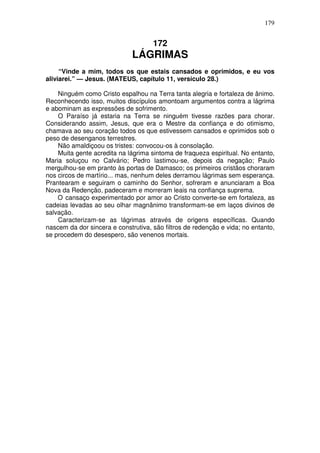 179


                                     172
                              LÁGRIMAS
     “Vinde a mim, todos os que estais cansados e oprimidos, e eu vos
aliviarei.” — Jesus. (MATEUS, capítulo 11, versículo 28.)

    Ninguém como Cristo espalhou na Terra tanta alegria e fortaleza de ânimo.
Reconhecendo isso, muitos discípulos amontoam argumentos contra a lágrima
e abominam as expressões de sofrimento.
    O Paraíso já estaria na Terra se ninguém tivesse razões para chorar.
Considerando assim, Jesus, que era o Mestre da confiança e do otimismo,
chamava ao seu coração todos os que estivessem cansados e oprimidos sob o
peso de desenganos terrestres.
    Não amaldiçoou os tristes: convocou-os à consolação.
    Muita gente acredita na lágrima sintoma de fraqueza espiritual. No entanto,
Maria soluçou no Calvário; Pedro lastimou-se, depois da negação; Paulo
mergulhou-se em pranto às portas de Damasco; os primeiros cristãos choraram
nos circos de martírio... mas, nenhum deles derramou lágrimas sem esperança.
Prantearam e seguiram o caminho do Senhor, sofreram e anunciaram a Boa
Nova da Redenção, padeceram e morreram leais na confiança suprema.
    O cansaço experimentado por amor ao Cristo converte-se em fortaleza, as
cadeias levadas ao seu olhar magnânimo transformam-se em laços divinos de
salvação.
    Caracterizam-se as lágrimas através de origens específicas. Quando
nascem da dor sincera e construtiva, são filtros de redenção e vida; no entanto,
se procedem do desespero, são venenos mortais.
 