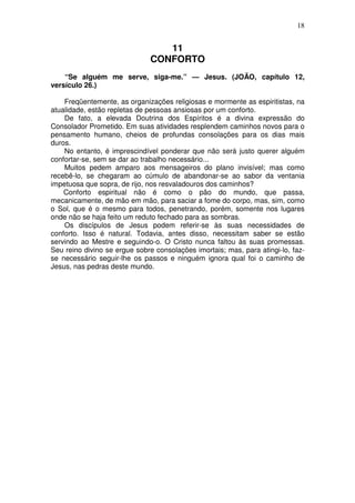 18


                                 11
                              CONFORTO
    “Se alguém me serve, siga-me.” — Jesus. (JOÃO, capítulo 12,
versículo 26.)

    Freqüentemente, as organizações religiosas e mormente as espiritistas, na
atualidade, estão repletas de pessoas ansiosas por um conforto.
    De fato, a elevada Doutrina dos Espíritos é a divina expressão do
Consolador Prometido. Em suas atividades resplendem caminhos novos para o
pensamento humano, cheios de profundas consolações para os dias mais
duros.
    No entanto, é imprescindível ponderar que não será justo querer alguém
confortar-se, sem se dar ao trabalho necessário...
    Muitos pedem amparo aos mensageiros do plano invisível; mas como
recebê-lo, se chegaram ao cúmulo de abandonar-se ao sabor da ventania
impetuosa que sopra, de rijo, nos resvaladouros dos caminhos?
    Conforto espiritual não é como o pão do mundo, que passa,
mecanicamente, de mão em mão, para saciar a fome do corpo, mas, sim, como
o Sol, que é o mesmo para todos, penetrando, porém, somente nos lugares
onde não se haja feito um reduto fechado para as sombras.
    Os discípulos de Jesus podem referir-se às suas necessidades de
conforto. Isso é natural. Todavia, antes disso, necessitam saber se estão
servindo ao Mestre e seguindo-o. O Cristo nunca faltou às suas promessas.
Seu reino divino se ergue sobre consolações imortais; mas, para atingi-lo, faz-
se necessário seguir-lhe os passos e ninguém ignora qual foi o caminho de
Jesus, nas pedras deste mundo.
 