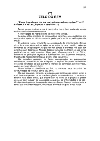 180


                                   173
                         ZELO DO BEM
    “E qual é aquele que vos fará mal, se fordes zelosos do bem?” — (1ª
EPÍSTOLA A PEDRO, capítulo 3, versículo 13.)

     Temer os que praticam o mal é demonstrar que o bem ainda não se nos
radicou na alma convenientemente.
     A interrogação de Pedro reveste-se de enorme sentido.
     Se existe sólido propósito do bem nos teus caminhos, se és cuidadoso em
sua prática, quem mobilizará tamanho poder para anular as edificações de
Deus?
     O problema reside, entretanto, na necessidade de entendimento. Somos
ainda incapazes de examinar todos os aspectos de uma questão, todos os
contornos de uma paisagem. O que hoje nos parece a felicidade real pode ser
amanhã cruel desengano. Nossos desejos humanos modificam-se aos jorros
purificadores da fonte evolutiva. Urge, pois, afeiçoarmo-nos à Lei Divina,
refletir-lhe os princípios sagrados e submeter-nos aos Superiores Desígnios,
trabalhando incessantemente para o bem, onde estivermos.
     Os melindres pessoais, as falsas necessidades, os preconceitos
cristalizados, operam muita vez a cegueira do espírito. Procedem daí imensos
desastres para todos os que guardam a intenção de bem fazer, dando ouvidos,
porém, ao personalismo inferior.
     Quem cultiva a obediência ao Pai, no coração, sabe encontrar as
oportunidades de construir com o seu amor.
     Os que alcançam, portanto, a compreensão legítima não podem temer o
mal. Nunca se perdem na secura da exigência nem nos desvios do sentimen-
talismo. Para essas almas, que encontraram no íntimo de si próprias o prazer
de servir sem indagar, os insucessos, as provas, as enfermidades e os obs-
táculos são simplesmente novas decisões das Forças Divinas, relativamente à
tarefa que lhes dizem respeito, destinadas a conduzi-las para a vida maior.
 