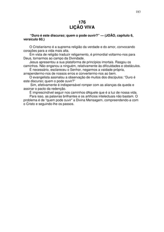 183


                                   176
                               LIÇÃO VIVA
    “Duro é este discurso; quem o pode ouvir?” — (JOÃO, capítulo 6,
versículo 60.)

    O Cristianismo é a suprema religião da verdade e do amor, convocando
corações para a vida mais alta.
    Em vista de religião traduzir religamento, é primordial voltarmo-nos para
Deus, tornarmos ao campo da Divindade.
    Jesus apresentou a sua plataforma de princípios imortais. Rasgou os
caminhos. Não enganou a ninguém, relativamente às dificuldades e obstáculos.
    É necessário, esclareceu o Senhor, negarmos a vaidade própria,
arrependermo-nos de nossos erros e convertermo-nos ao bem.
    O evangelista assinalou a observação de muitos dos discípulos: “Duro é
este discurso; quem o pode ouvir?”
     Sim, efetivamente é indispensável romper com as alianças da queda e
assinar o pacto da redenção.
    É imprescindível seguir nos caminhos dAquele que é a luz de nossa vida.
    Para isso, as palavras brilhantes e os artifícios intelectuais não bastam. O
problema é de “quem pode ouvir” a Divina Mensagem, compreendendo-a com
o Cristo e seguindo-lhe os passos.
 