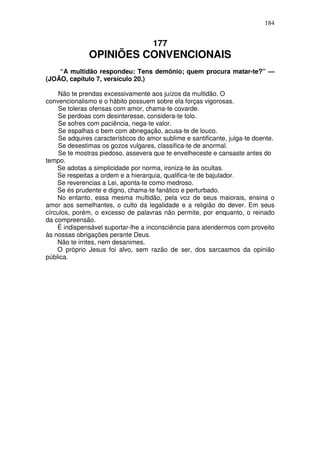 184


                                     177
               OPINIÕES CONVENCIONAIS
    “A multidão respondeu: Tens demônio; quem procura matar-te?” —
(JOÃO, capítulo 7, versículo 20.)

     Não te prendas excessivamente aos juízos da multidão. O
convencionalismo e o hábito possuem sobre ela forças vigorosas.
     Se toleras ofensas com amor, chama-te covarde.
     Se perdoas com desinteresse, considera-te tolo.
     Se sofres com paciência, nega-te valor.
     Se espalhas o bem com abnegação, acusa-te de louco.
     Se adquires característicos do amor sublime e santificante, julga-te doente.
     Se desestimas os gozos vulgares, classifica-te de anormal.
     Se te mostras piedoso, assevera que te envelheceste e cansaste antes do
tempo.
    Se adotas a simplicidade por norma, ironiza-te às ocultas.
    Se respeitas a ordem e a hierarquia, qualifica-te de bajulador.
    Se reverencias a Lei, aponta-te como medroso.
    Se és prudente e digno, chama-te fanático e perturbado.
    No entanto, essa mesma multidão, pela voz de seus maiorais, ensina o
amor aos semelhantes, o culto da legalidade e a religião do dever. Em seus
círculos, porém, o excesso de palavras não permite, por enquanto, o reinado
da compreensão.
    É indispensável suportar-lhe a inconsciência para atendermos com proveito
às nossas obrigações perante Deus.
    Não te irrites, nem desanimes.
    O próprio Jesus foi alvo, sem razão de ser, dos sarcasmos da opinião
pública.
 
