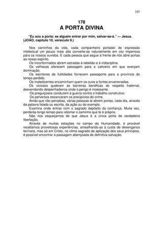 185


                                     178
                        A PORTA DIVINA
   “Eu sou a porta; se alguém entrar por mim, salvar-se-á.” — Jesus.
(JOÃO, capítulo 10, versículo 9.)

     Nos caminhos da vida, cada companheiro portador de expressão
intelectual um pouco mais alta converte-se naturalmente em voz imperiosa
para os nossos ouvidos. E cada pessoa que segue à frente de nós abre portas
ao nosso espírito.
     Os inconformados abrem estradas à rebelião e à indisciplina.
     Os velhacos oferecem passagem para o cativeiro em que exerçam
dominação.
     Os escritores de futilidades fornecem passaporte para a província do
tempo perdido.
     Os maledicentes encaminham quem os ouve a fontes envenenadas.
     Os viciosos quebram as barreiras benéficas do respeito fraternal,
desvendando despenhadeiros onde o perigo é incessante.
     Os preguiçosos conduzem à guerra contra o trabalho construtivo.
     Os perversos escancaram os precipícios do crime.
     Ainda que não percebas, várias pessoas te abrem portas, cada dia, através
da palavra falada ou escrita, da ação ou do exemplo.
     Examina onde entras com o sagrado depósito da confiança. Muita vez,
perderás longo tempo para retomar o caminho que te é próprio.
     Não nos esqueçamos de que Jesus é a única porta de verdadeira
libertação.
     Através de muitas estações no campo da Humanidade, é provável
recebamos proveitosas experiências, amealhando-as à custa de desenganos
terríveis, mas só em Cristo, no clima sagrado de aplicação dos seus princípios,
é possível encontrar a passagem abençoada de definitiva salvação.
 