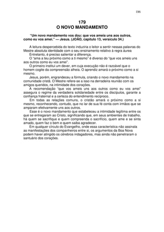 186


                               179
                       O NOVO MANDAMENTO
   “Um novo mandamento vos dou: que vos ameia uns aos outros,
como eu vos amei.” — Jesus. (JOÃO, capítulo 13, versículo 34.)

    A leitura despercebida do texto induziria o leitor a sentir nessas palavras do
Mestre absoluta identidade com o seu ensinamento relativo à regra áurea
    Entretanto, é preciso salientar a diferença.
    O “ama a teu próximo como a ti mesmo” é diverso do “que vos ameis uns
aos outros como eu vos amei”.
    O primeiro institui um dever, em cuja execução não é razoável que o
homem cogite da compreensão alheia. O aprendiz amará o próximo como a si
mesmo.
    Jesus, porém, engrandeceu a fórmula, criando o novo mandamento na
comunidade cristã. O Mestre refere-se a isso na derradeira reunião com os
amigos queridos, na intimidade dos corações.
    A recomendação “que vos ameis uns aos outros como eu vos amei”
assegura o regime da verdadeira solidariedade entre os discípulos, garante a
confiança fraternal e a certeza do entendimento recíproco.
    Em todas as relações comuns, o cristão amará o próximo como a si
mesmo, reconhecendo, contudo, que no lar de sua fé conta com irmãos que se
amparam efetivamente uns aos outros.
    Esse é o novo mandamento que estabeleceu a intimidade legítima entre os
que se entregaram ao Cristo, significando que, em seus ambientes de trabalho,
há quem se sacrifique e quem compreenda o sacrifício, quem ame e se sinta
amado, quem faz o bem e quem saiba agradecer.
    Em qualquer círculo do Evangelho, onde essa característica não assinala
as manifestações dos companheiros entre si, os argumentos da Boa Nova
podem haver atingido os cérebros indagadores, mas ainda não penetraram o
santuário dos corações.
 