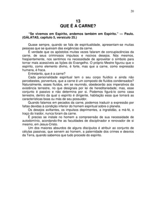 20


                                13
                          QUE É A CARNE?
   “Se vivemos em Espírito, andemos também em Espírito.” — Paulo.
(GÁLATAS, capítulo 5, versículo 25.)

     Quase sempre, quando se fala de espiritualidade, apresentam-se muitas
pessoas que se queixam das exigências da carne.
     É verdade que os apóstolos muitas vezes falaram de concupiscências da
carne, de seus criminosos impulsos e nocivos desejos. Nós mesmos,
freqüentemente, nos sentimos na necessidade de aproveitar o símbolo para
tornar mais acessíveis as lições do Evangelho. O próprio Mestre figurou que o
espírito, como elemento divino, é forte, mas que a carne, como expressão
humana, é fraca.
     Entretanto, que é a carne?
     Cada personalidade espiritual tem o seu corpo fluídico e ainda não
percebestes, porventura, que a carne é um composto de fluídos condensados?
Naturalmente, esses fluídos, em se reunindo, obedecerão aos imperativos da
existência terrestre, no que designais por lei de hereditariedade; mas, esse
conjunto é passivo e não determina por si. Podemos figurá-lo como casa
terrestre, dentro da qual o espírito é dirigente, habitação essa que tomará as
características boas ou más de seu possuidor.
     Quando falamos em pecados da carne, podemos traduzir a expressão por
faltas devidas à condição inferior do homem espiritual sobre o planeta.
     Os desejos aviltantes, os impulsos deprimentes, a ingratidão, a má-fé, o
traço do traidor, nunca foram da carne.
     É preciso se instale no homem a compreensão de sua necessidade de
autodomínio, acordando-lhe as faculdades de disciplinador e renovador de si
mesmo, em Jesus-Cristo.
     Um dos maiores absurdos de alguns discípulos é atribuir ao conjunto de
células passivas, que servem ao homem, a paternidade dos crimes e desvios
da Terra, quando sabemos que tudo procede do espírito.
 