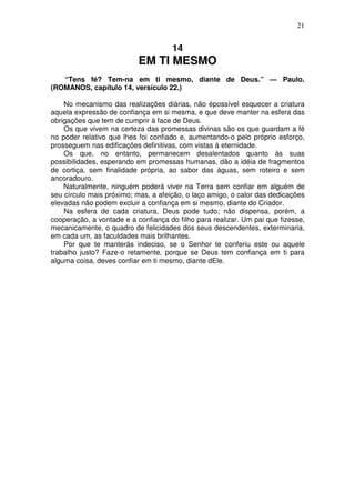 21


                                     14
                           EM TI MESMO
   “Tens fé? Tem-na em ti mesmo, diante de Deus.” — Paulo.
(ROMANOS, capítulo 14, versículo 22.)

    No mecanismo das realizações diárias, não épossível esquecer a criatura
aquela expressão de confiança em si mesma, e que deve manter na esfera das
obrigações que tem de cumprir à face de Deus.
    Os que vivem na certeza das promessas divinas são os que guardam a fé
no poder relativo que lhes foi confiado e, aumentando-o pelo próprio esforço,
prosseguem nas edificações definitivas, com vistas à eternidade.
    Os que, no entanto, permanecem desalentados quanto às suas
possibilidades, esperando em promessas humanas, dão a idéia de fragmentos
de cortiça, sem finalidade própria, ao sabor das águas, sem roteiro e sem
ancoradouro.
    Naturalmente, ninguém poderá viver na Terra sem confiar em alguém de
seu círculo mais próximo; mas, a afeição, o laço amigo, o calor das dedicações
elevadas não podem excluir a confiança em si mesmo, diante do Criador.
    Na esfera de cada criatura, Deus pode tudo; não dispensa, porém, a
cooperação, a vontade e a confiança do filho para realizar. Um pai que fizesse,
mecanicamente, o quadro de felicidades dos seus descendentes, exterminaria,
em cada um, as faculdades mais brilhantes.
    Por que te manterás indeciso, se o Senhor te conferiu este ou aquele
trabalho justo? Faze-o retamente, porque se Deus tem confiança em ti para
alguma coisa, deves confiar em ti mesmo, diante dEle.
 
