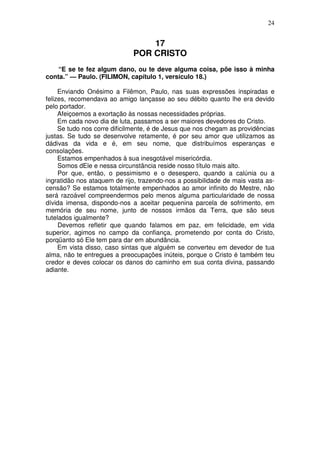 24


                                 17
                             POR CRISTO
    “E se te fez algum dano, ou te deve alguma coisa, põe isso à minha
conta.” — Paulo. (FILIMON, capítulo 1, versículo 18.)

     Enviando Onésimo a Filêmon, Paulo, nas suas expressões inspiradas e
felizes, recomendava ao amigo lançasse ao seu débito quanto lhe era devido
pelo portador.
     Afeiçoemos a exortação às nossas necessidades próprias.
     Em cada novo dia de luta, passamos a ser maiores devedores do Cristo.
     Se tudo nos corre dificilmente, é de Jesus que nos chegam as providências
justas. Se tudo se desenvolve retamente, é por seu amor que utilizamos as
dádivas da vida e é, em seu nome, que distribuímos esperanças e
consolações.
     Estamos empenhados à sua inesgotável misericórdia.
     Somos dEle e nessa circunstância reside nosso título mais alto.
     Por que, então, o pessimismo e o desespero, quando a calúnia ou a
ingratidão nos ataquem de rijo, trazendo-nos a possibilidade de mais vasta as-
censão? Se estamos totalmente empenhados ao amor infinito do Mestre, não
será razoável compreendermos pelo menos alguma particularidade de nossa
dívida imensa, dispondo-nos a aceitar pequenina parcela de sofrimento, em
memória de seu nome, junto de nossos irmãos da Terra, que são seus
tutelados igualmente?
     Devemos refletir que quando falamos em paz, em felicidade, em vida
superior, agimos no campo da confiança, prometendo por conta do Cristo,
porqüanto só Ele tem para dar em abundância.
     Em vista disso, caso sintas que alguém se converteu em devedor de tua
alma, não te entregues a preocupações inúteis, porque o Cristo é também teu
credor e deves colocar os danos do caminho em sua conta divina, passando
adiante.
 