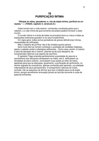 25


                                18
                        PURIFICAÇÃO ÍNTIMA
    “Alimpai as mãos, pecadores; e, vós de duplo ânimo, purificai os co-
rações.” — (TIAGO, capítulo 4, versículo 8.)

     Cada homem tem a vida exterior, conhecida e analisada pelos que o
rodeiam, e a vida íntima da qual somente ele próprio poderá fornecer o teste-
munho.
     O mundo interior é a fonte de todos os princípios bons ou maus e todas as
expressões exteriores guardam aí os seus fundamentos.
     Em regra geral, todos somos portadores de graves deficiências íntimas,
necessitadas de retificação.
     Mas o trabalho de purificar não é tão simples quanto parece.
     Será muito fácil ao homem confessar a aceitação de verdades religiosas,
operar a adesão verbal a ideologias edificantes... Outra coisa, porém, é realizar
a obra da elevação de si mesmo, valendo-se da auto-disciplina, da
compreensão fraternal e do espírito de sacrifício.
     O apóstolo Tiago entendia perfeitamente a gravidade do assunto e
aconselhava aos discípulos alimpassem as mãos, isto é, retificassem as
atividades do plano exterior, renovassem suas ações ao olhar de todos,
apelando para que se efetuasse, igualmente, a purificação do sentimento, no
recinto sagrado da consciência, apenas conhecido pelo aprendiz, na soledade
indevassável de seus pensamentos. O companheiro valoroso do Cristo,
contudo, não se esqueceu de afirmar que isso é trabalho para os de duplo
ânimo, porque semelhante renovação jamais se fará tão-somente à custa de
palavras brilhantes.
 
