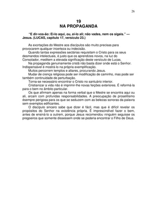 26


                                 19
                           NA PROPAGANDA
   “E dir-vos-ão: Ei-lo aqui, ou, ei-lo ali; não vades, nem os sigais.” —
Jesus. (LUCAS, capítulo 17, versículo 23.)

     As exortações do Mestre aos discípulos são muito precisas para
provocarem qualquer incerteza ou indecisão.
     Quando tantas expressões sectárias requisitam o Cristo para os seus
desmandos intelectuais, é justo que os aprendizes novos, na luz do
Consolador, meditem a elevada significação deste versículo de Lucas.
     Na propaganda genuinamente cristã não basta dizer onde está o Senhor.
Indispensável é mostrá-lo na própria exemplificação.
     Muitos percorrem templos e altares, procurando Jesus.
     Mudar de crença religiosa pode ser modificação de caminho, mas pode ser
também continuidade de perturbação.
     Torna-se necessário encontrar o Cristo no santuário interior.
     Cristianizar a vida não é imprimir-lhe novas feições exteriores. É reformá-la
para o bem no âmbito particular.
     Os que afirmam apenas na forma verbal que o Mestre se encontra aqui ou
ali, arcam com profundas responsabilidades. A preocupação de proselitismo
ésempre perigosa para os que se seduzem com as belezas sonoras da palavra
sem exemplos edificantes.
     O discípulo sincero sabe que dizer é fácil, mas que é difícil revelar os
propósitos do Senhor na existência própria. É imprescindível fazer o bem,
antes de ensiná-lo a outrem, porque Jesus recomendou ninguém seguisse os
pregoeiros que somente dissessem onde se poderia encontrar o Filho de Deus.
 