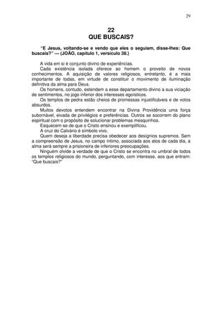 29


                                22
                           QUE BUSCAIS?
   “E Jesus, voltando-se e vendo que eles o seguiam, disse-lhes: Que
buscais?” — (JOÃO, capítulo 1, versículo 38.)

    A vida em si é conjunto divino de experiências.
    Cada existência isolada oferece ao homem o proveito de novos
conhecimentos. A aquisição de valores religiosos, entretanto, é a mais
importante de todas, em virtude de constituir o movimento de iluminação
definitiva da alma para Deus.
    Os homens, contudo, estendem a esse departamento divino a sua viciação
de sentimentos, no jogo inferior dos interesses egoísticos.
    Os templos de pedra estão cheios de promessas injustificáveis e de votos
absurdos.
    Muitos devotos entendem encontrar na Divina Providência uma força
subornável, eivada de privilégios e preferências. Outros se socorrem do plano
espiritual com o propósito de solucionar problemas mesquinhos.
    Esquecem-se de que o Cristo ensinou e exemplificou.
    A cruz do Calvário é símbolo vivo.
    Quem deseja a liberdade precisa obedecer aos desígnios supremos. Sem
a compreensão de Jesus, no campo íntimo, associada aos atos de cada dia, a
alma será sempre a prisioneira de inferiores preocupações.
    Ninguém olvide a verdade de que o Cristo se encontra no umbral de todos
os templos religiosos do mundo, perguntando, com interesse, aos que entram:
“Que buscais?”
 