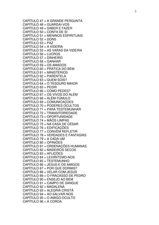 3

CAPÍTULO 47 = A GRANDE PERGUNTA
CAPÍTULO 48 = GUARDAI-VOS
CAPÍTULO 49 = SABER E FAZER
CAPÍTULO 50 = CONTA DE SI
CAPÍTULO 51 = MENINOS ESPIRITUAIS
CAPÍTULO 52 = DONS
CAPÍTULO 53 = PAZ
CAPÍTULO 54 = A VIDEIRA
CAPÍTULO 55 = AS VARAS DA VIDEIRA
CAPÍTULO 56 = LUCROS
CAPÍTULO 57 = DINHEIRO
CAPÍTULO 58 = GANHAR
CAPÍTULO 59 = OS AMADOS
CAPÍTULO 60 = PRÁTICA DO BEM
CAPÍTULO 61 = MINISTÉRIOS
CAPÍTULO 62 = PARENTELA
CAPÍTULO 63 = QUEM SOIS?
CAPÍTULO 64 = O TESOURO MAIOR
CAPÍTULO 65 = PEDIR
CAPÍTULO 66 = COMO PEDES?
CAPÍTULO 67 = OS VIVOS DO ALÉM
CAPÍTULO 68 = ALÉM-TÚMULO
CAPÍTULO 69 = COMUNICAÇOES
CAPÍTULO 70 = PODERES OCULTOS
CAPÍTULO 71 = PARA TESTEMUNHAR
CAPÍTULO 72 = TRANSITORIEDADE
CAPÍTULO 73 = OPORTUNIDADE
CAPÍTULO 74 = MÃOS LIMPAS
CAPÍTULO 75 = NA CASA DE CÉSAR
CAPÍTULO 76 = EDIFICAÇÕES
CAPÍTULO 77 = CONVÉM REFLETIR
CAPÍTULO 78 = VERDADES E FANTASIAS
CAPÍTULO 79 = A CADA UM
CAPÍTULO 80 = OPINIÕES
CAPÍTULO 81 = ORDENAÇÕES HUMANAS
CAPÍTULO 82 = MADEIROS SECOS
CAPÍTULO 83 = AFLIÇÕES
CAPÍTULO 84 = LEVANTEMO-NOS
CAPÍTULO 85 = TESTEMUNHO
CAPÍTULO 86 = JESUS E OS AMIGOS
CAPÍTULO 87 = POR QUE DORMIS?
CAPÍTULO 88 = VELAR COM JESUS
CAPÍTULO 89 = O FRACASSO DE PEDRO
CAPÍTULO 90 = ENSEJO AO BEM
CAPÍTULO 91 = CAMPO DE SANGUE
CAPÍTULO 92 = MADALENA
CAPÍTULO 93 = ALEGRIA CRISTÃ
CAPÍTULO 94 = AO SALVAR-NOS
CAPÍTULO 95 = O AMIGO OCULTO
CAPÍTULO 96 = A COROA
 